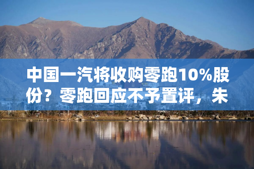 中国一汽将收购零跑10%股份？零跑回应不予置评，朱江明曾称在“探讨资本合作”
