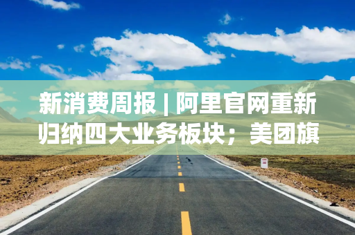 新消费周报 | 阿里官网重新归纳四大业务板块；美团旗下Keeta上线卡塔尔；泡泡玛特预计全年营收超300亿