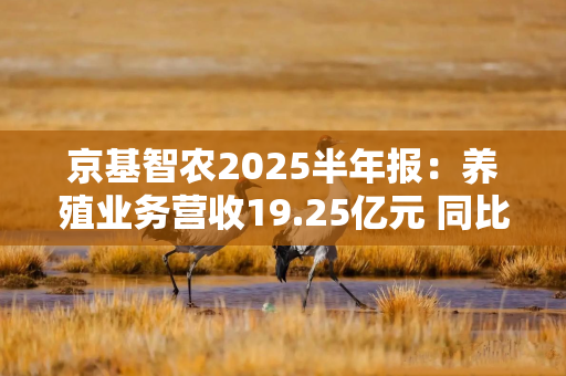 京基智农2025半年报：养殖业务营收19.25亿元 同比增长11.13% 占比高达81%！