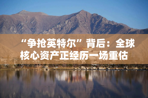 “争抢英特尔”背后：全球核心资产正经历一场重估