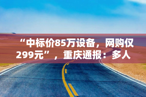 “中标价85万设备，网购仅299元”，重庆通报：多人被立案调查