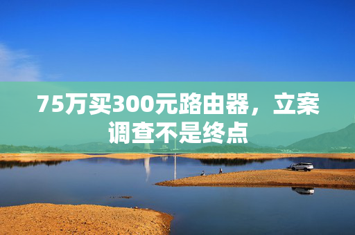 75万买300元路由器，立案调查不是终点