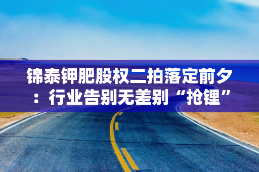 锦泰钾肥股权二拍落定前夕：行业告别无差别“抢锂”，兆新股份股价震荡现分化信号