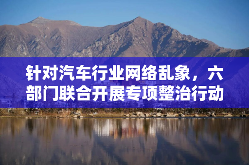 针对汽车行业网络乱象，六部门联合开展专项整治行动