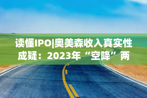 读懂IPO|奥美森收入真实性成疑：2023年“空降”两大土耳其客户，第一大产品定价不及对手一半，毛利率竟逆势反超