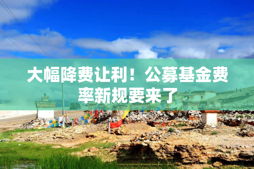 大幅降费让利！公募基金费率新规要来了