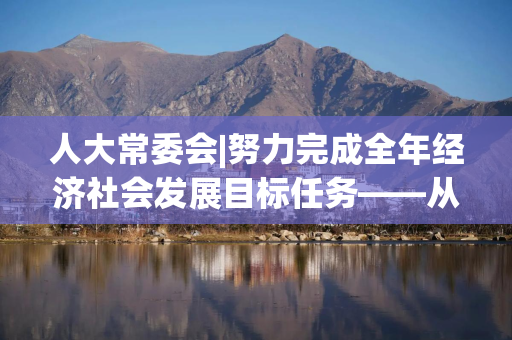 人大常委会|努力完成全年经济社会发展目标任务——从计划执行报告看下半年经济工作重点