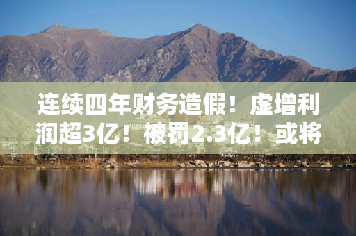 连续四年财务造假！虚增利润超3亿！被罚2.3亿！或将强制退市！