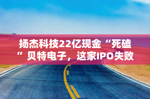 扬杰科技22亿现金“死磕”贝特电子，这家IPO失败公司有什么魅力？