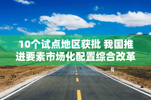 10个试点地区获批 我国推进要素市场化配置综合改革