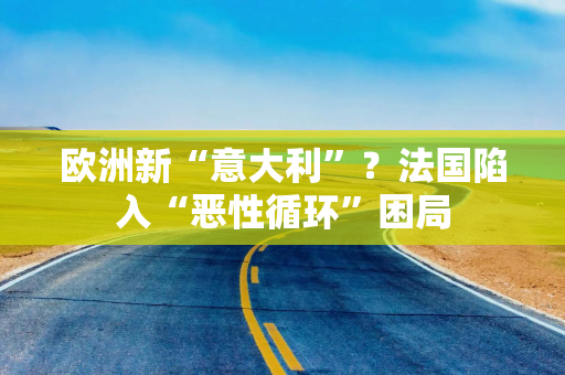 欧洲新“意大利”？法国陷入“恶性循环”困局