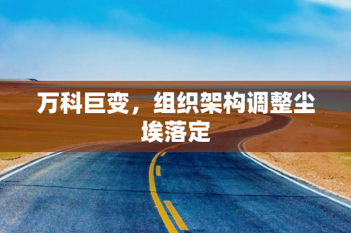 万科巨变，组织架构调整尘埃落定