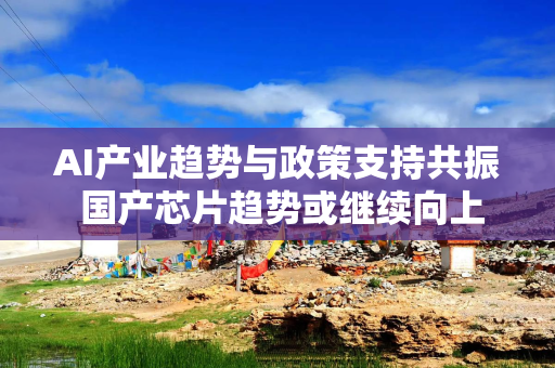 AI产业趋势与政策支持共振 国产芯片趋势或继续向上
