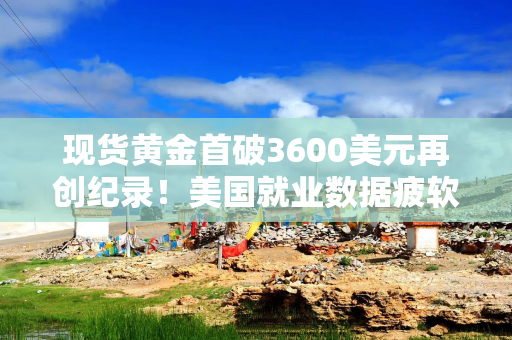 现货黄金首破3600美元再创纪录！美国就业数据疲软强化降息预期