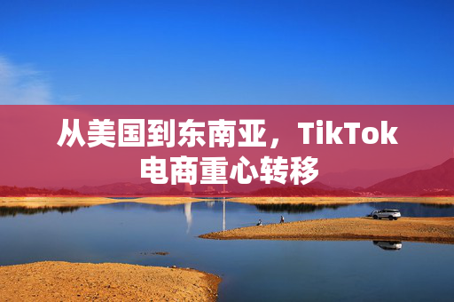 从美国到东南亚，TikTok电商重心转移
