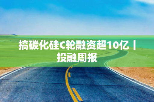 搞碳化硅C轮融资超10亿丨投融周报