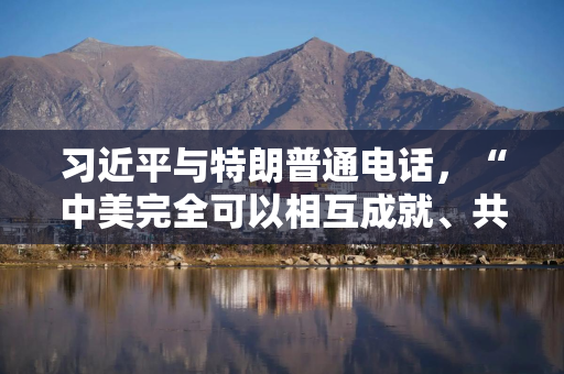 习近平与特朗普通电话，“中美完全可以相互成就、共同繁荣，造福两国、惠及世界”