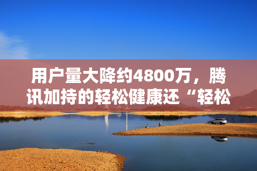 用户量大降约4800万，腾讯加持的轻松健康还“轻松”吗？