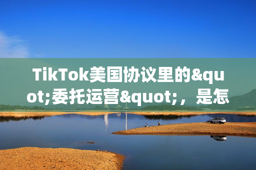 TikTok美国协议里的"委托运营"，是怎么回事？