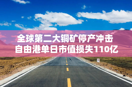 全球第二大铜矿停产冲击 自由港单日市值损失110亿美元
