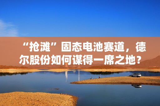“抢滩”固态电池赛道，德尔股份如何谋得一席之地？