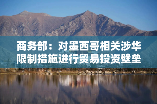 商务部：对墨西哥相关涉华限制措施进行贸易投资壁垒调查