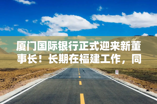 厦门国际银行正式迎来新董事长！长期在福建工作，同时担任大股东“一把手”