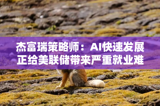 杰富瑞策略师：AI快速发展正给美联储带来严重就业难题