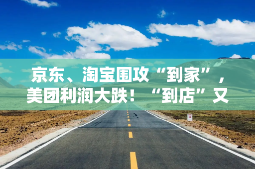京东、淘宝围攻“到家”，美团利润大跌！“到店”又被高德挑战