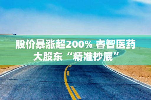 股价暴涨超200% 睿智医药大股东“精准抄底”