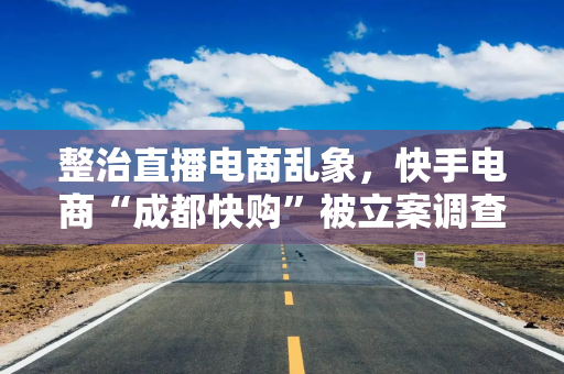 整治直播电商乱象，快手电商“成都快购”被立案调查