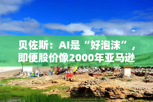 贝佐斯：AI是“好泡沫”，即便股价像2000年亚马逊那样暴跌，对社会也是好事