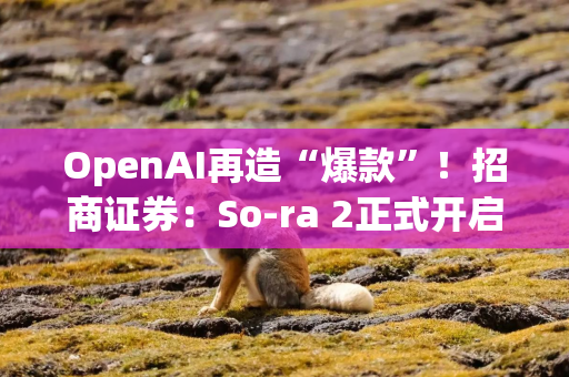 OpenAI再造“爆款”！招商证券：So­ra 2正式开启AI应用变现的大幕