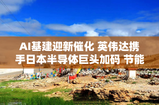 AI基建迎新催化 英伟达携手日本半导体巨头加码 节能或成关键考量