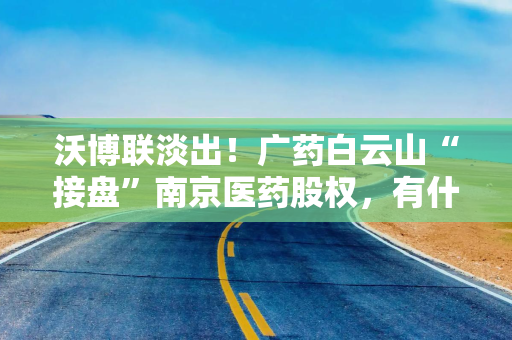 沃博联淡出！广药白云山“接盘”南京医药股权，有什么盘算？