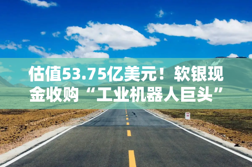估值53.75亿美元！软银现金收购“工业机器人巨头”ABB的机器人业务
