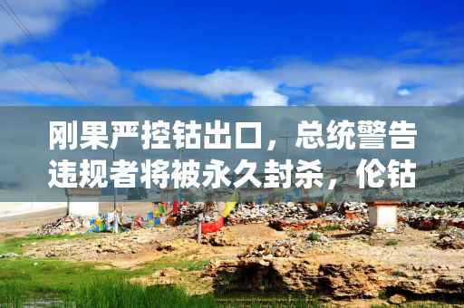 刚果严控钴出口，总统警告违规者将被永久封杀，伦钴价两日飙升逾11%