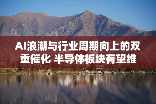 AI浪潮与行业周期向上的双重催化 半导体板块有望维持高景气度