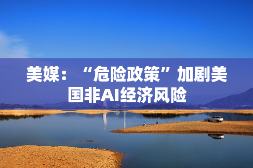 美媒：“危险政策”加剧美国非AI经济风险