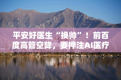 平安好医生“换帅”！前百度高管空降，要押注AI医疗？