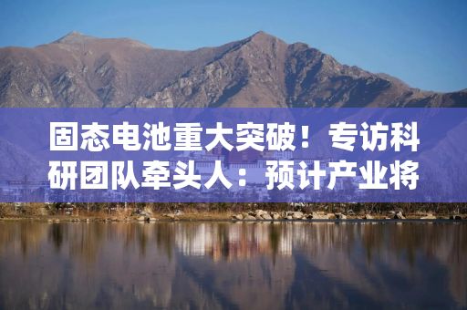 固态电池重大突破！专访科研团队牵头人：预计产业将很快跟进