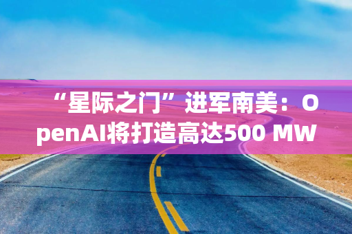 “星际之门”进军南美：OpenAI将打造高达500 MW数据中心