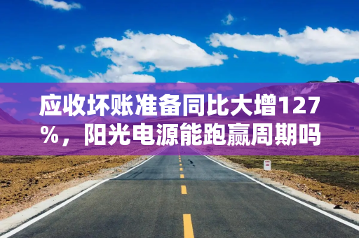 应收坏账准备同比大增127%，阳光电源能跑赢周期吗？