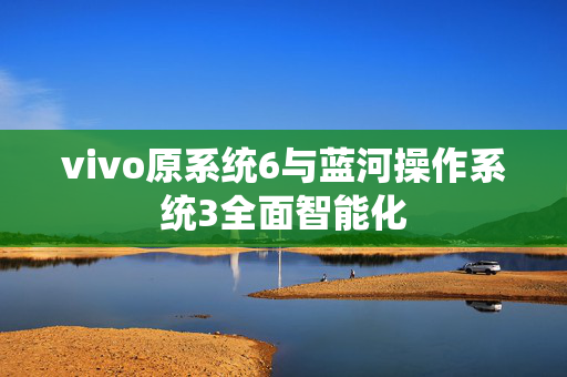 vivo原系统6与蓝河操作系统3全面智能化