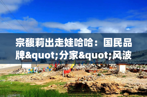 宗馥莉出走娃哈哈：国民品牌"分家"风波背后的商业博弈