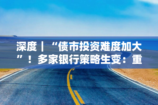 深度｜“债市投资难度加大”！多家银行策略生变：重波段，增对冲