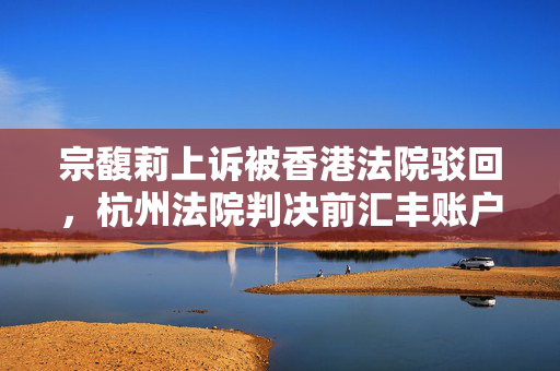 宗馥莉上诉被香港法院驳回，杭州法院判决前汇丰账户内18亿美元资产“动不得”
