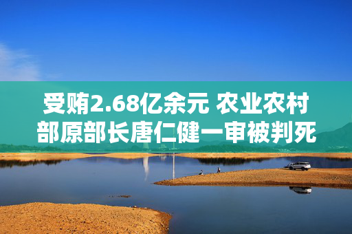 受贿2.68亿余元 农业农村部原部长唐仁健一审被判死缓