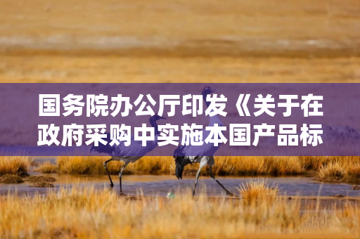 国务院办公厅印发《关于在政府采购中实施本国产品标准及相关政策的通知》