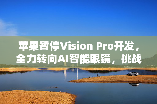 苹果暂停Vision Pro开发，全力转向AI智能眼镜，挑战Meta